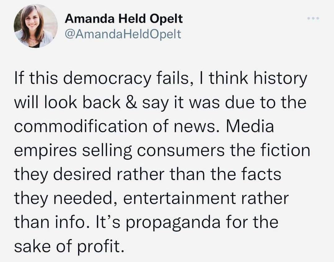g Amanda Held Opelt AmandaHeldOpelt If this democracy fails think history will look back say it was due to the commodification of news Media empires selling consumers the fiction they desired rather than the facts they needed entertainment rather than info Its propaganda for the sake of profit