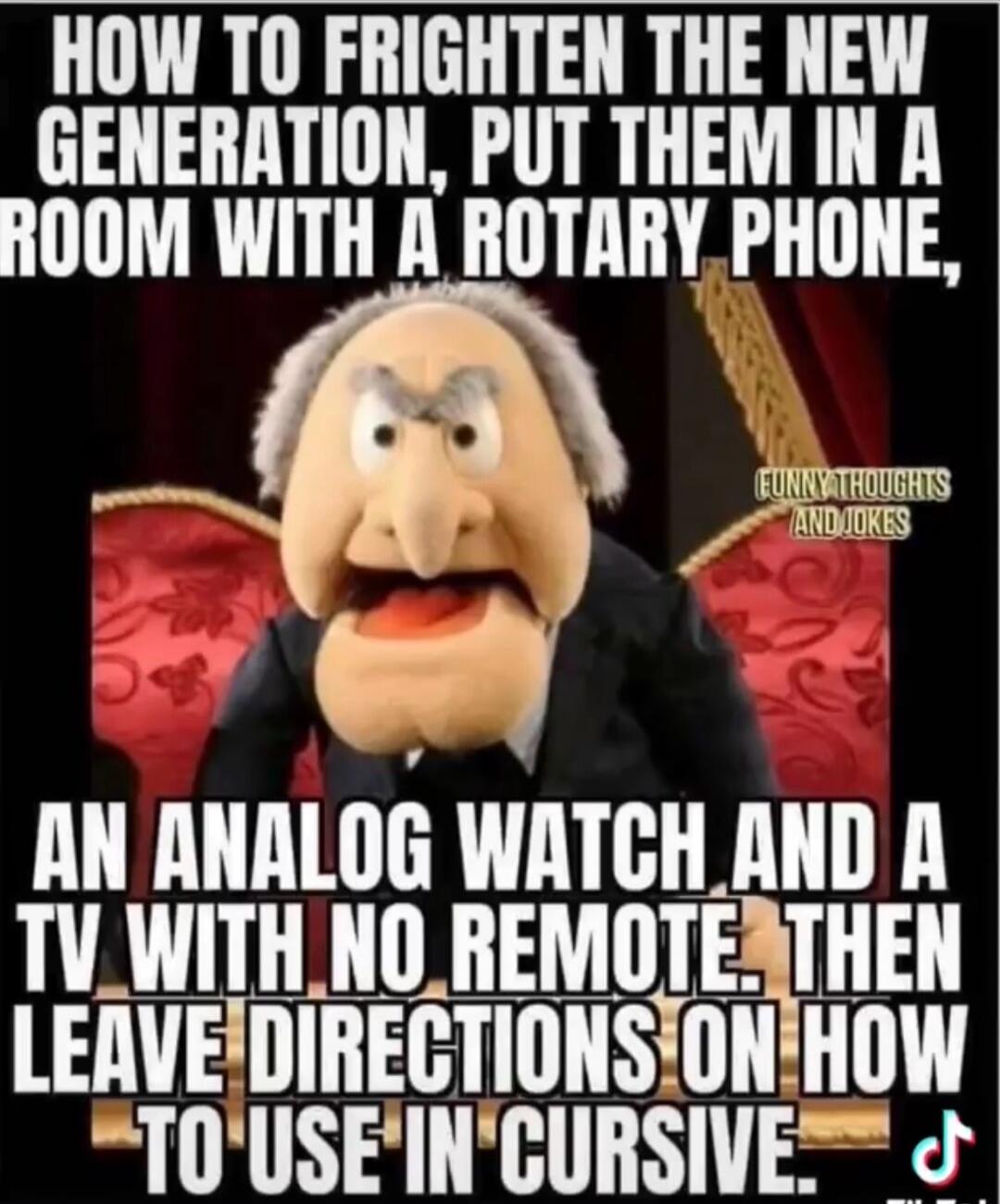 HOW TO FRIGHTEN THE NEW GENERATION, PUT THEM IN A ROOM WITH A ROTARY PHONE, AN ANALOG WATCH AND A TV WITH NO REMOTE. THEN LEAVE DIRECTIONS ON HOW TO USE IN CURSIVE. FUNNY THOUGHTS AND JOKES