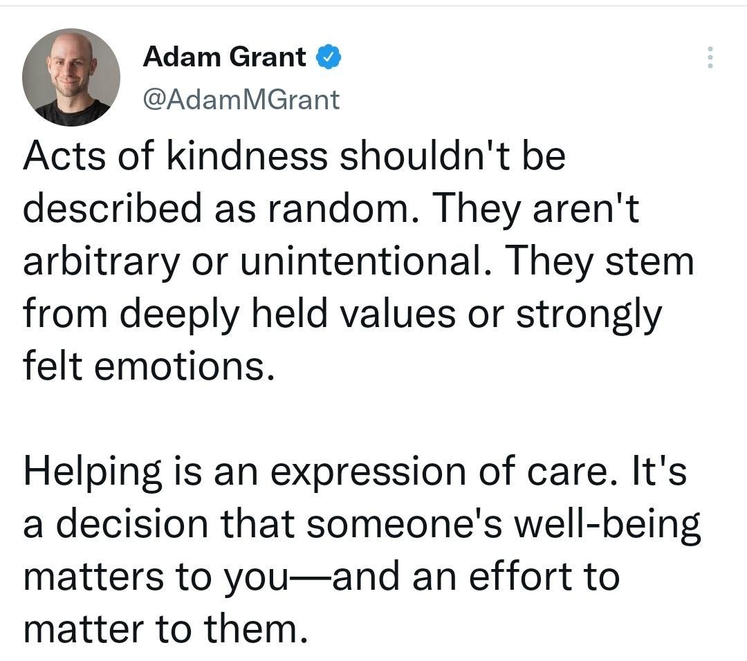 Adam Grant AdamMGrant Acts of kindness shouldnt be described as random They arent arbitrary or unintentional They stem from deeply held values or strongly felt emotions Helping is an expression of care Its a decision that someones well being matters to youand an effort to matter to them 809 AM 27 Apr 22 Twitter Web App