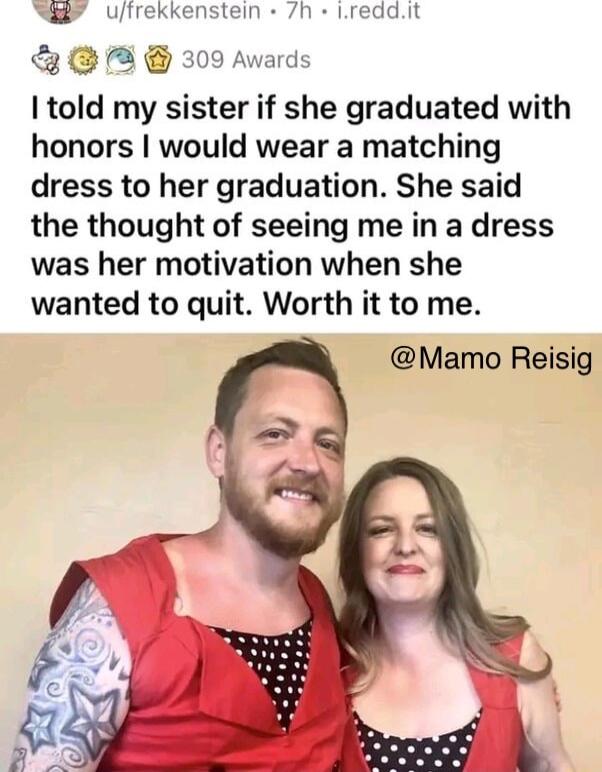 ufrekkenstein 7h Lreddit A 309 Awards told my sister if she graduated with honors would wear a matching dress to her graduation She said the thought of seeing me in a dress was her motivation when she wanted to quit Worth it to me Mamo Reisig