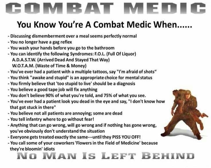 COMBAT MEDIC
You Know You're A Combat Medic When......
- Discussing dismemberment over a meal seems perfectly normal
- You no longer have a gag reflex
- You wash your hands before you go to the bathroom
- You can identify the following Syndromes: F.O.L. (Full Of Liquor)
  A.D.A.S.T.W. (Arrived Dead And Stayed That Way)
  W.O.T.A.M. (Waste Of Time &