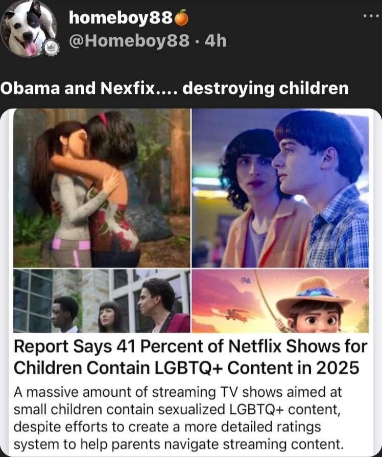Obama and Nexfix.... destroying children

Report Says 41 Percent of Netflix Shows for Children Contain LGBTQ+ Content in 2025
A massive amount of streaming TV shows aimed at small children contain sexualized LGBTQ+ content, despite efforts to create a more detailed ratings system to help parents navigate streaming content.