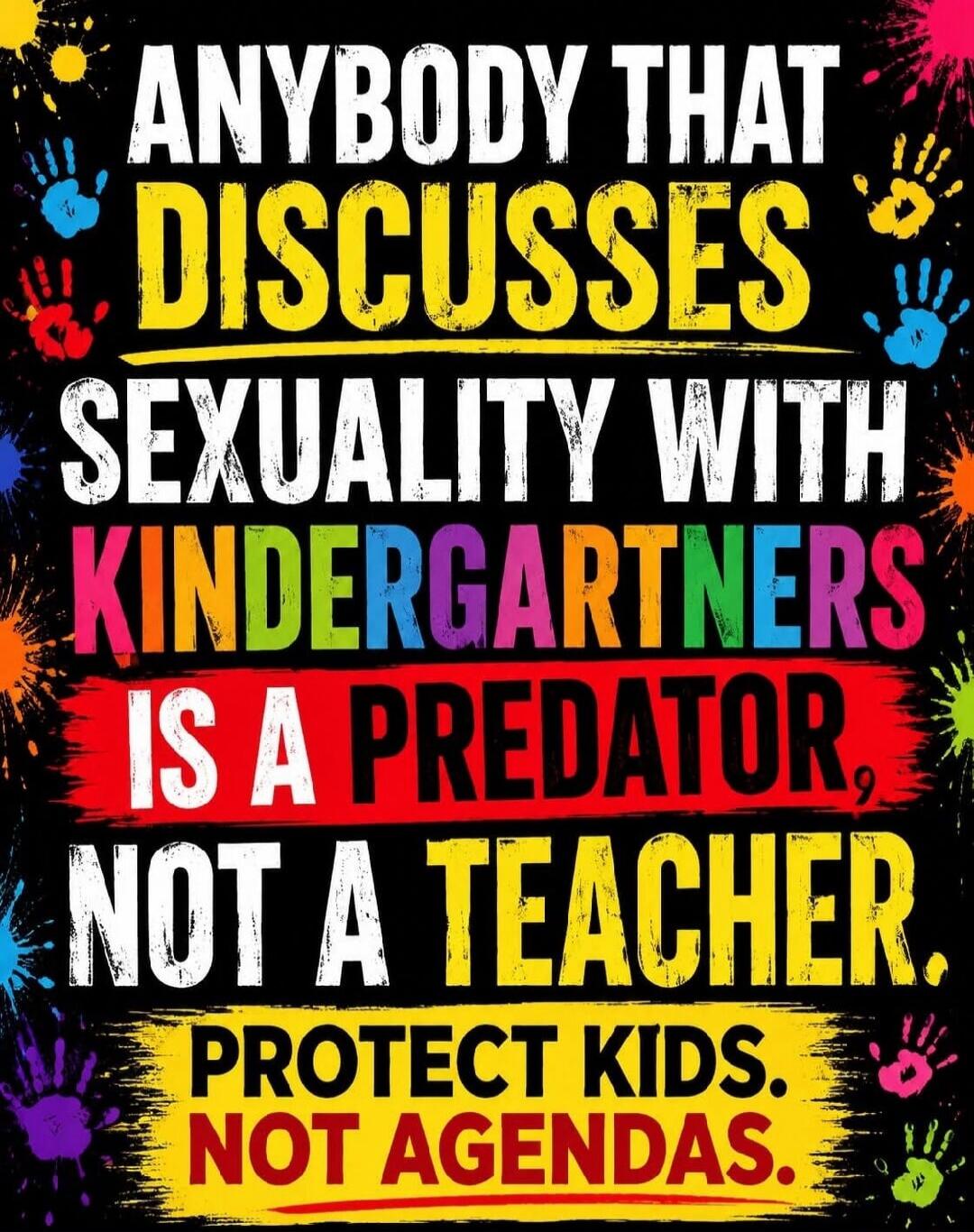 ANYBODY THAT DISCUSSES SEXUALITY WITH KINDERGARTNERS IS A PREDATOR, NOT A TEACHER. PROTECT KIDS. NOT AGENDAS.