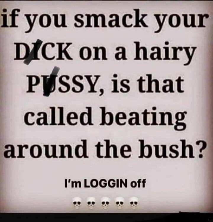 if you smack your DICK on a hairy PUSSY, is that called beating around the bush? I'm LOGGIN off