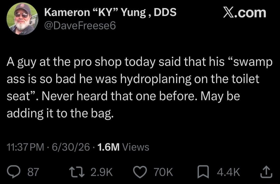 Kameron “KY” Yung, DDS @DaveFreese6 X.com A guy at the pro shop today said that his “swamp ass is so bad he was hydroplaning on the toilet seat”. Never heard that one before. May be adding it to the bag. 11:37 PM · 6/30/26 · 1.6M Views 87 2.9K 70K 4.4K
