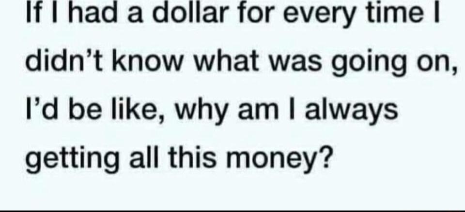 If had a dollar for every time didnt know what was going on Id be like why am always getting all this money