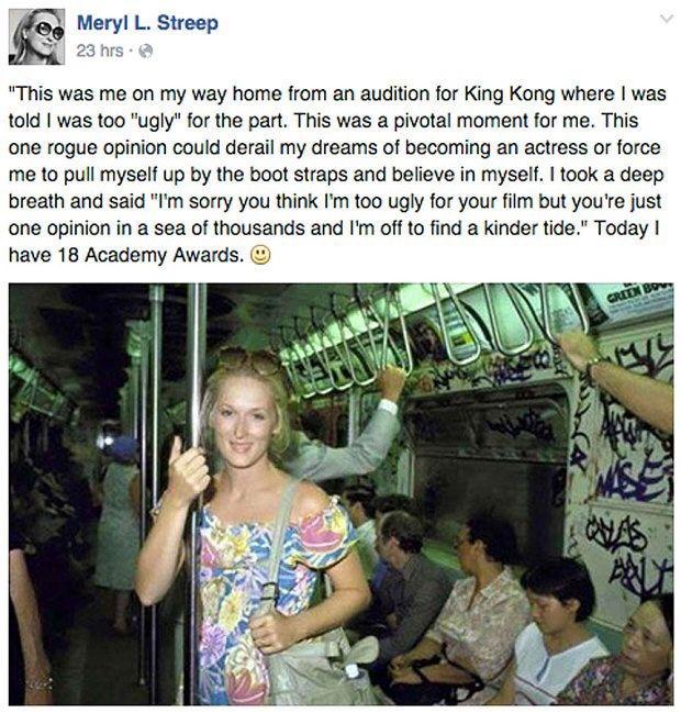 Meryl L Streep This was me on my way home from an audition for King Kong where was told was too ugly for the part This was a pivotal moment for me This one rogue opinion could derail my dreams of becoming an actress or force me to pull myself up by the boot straps and believe in myself took a deep breath and said Im sorry you think Im too ugly for your film but youre just one opinion in a sea of t