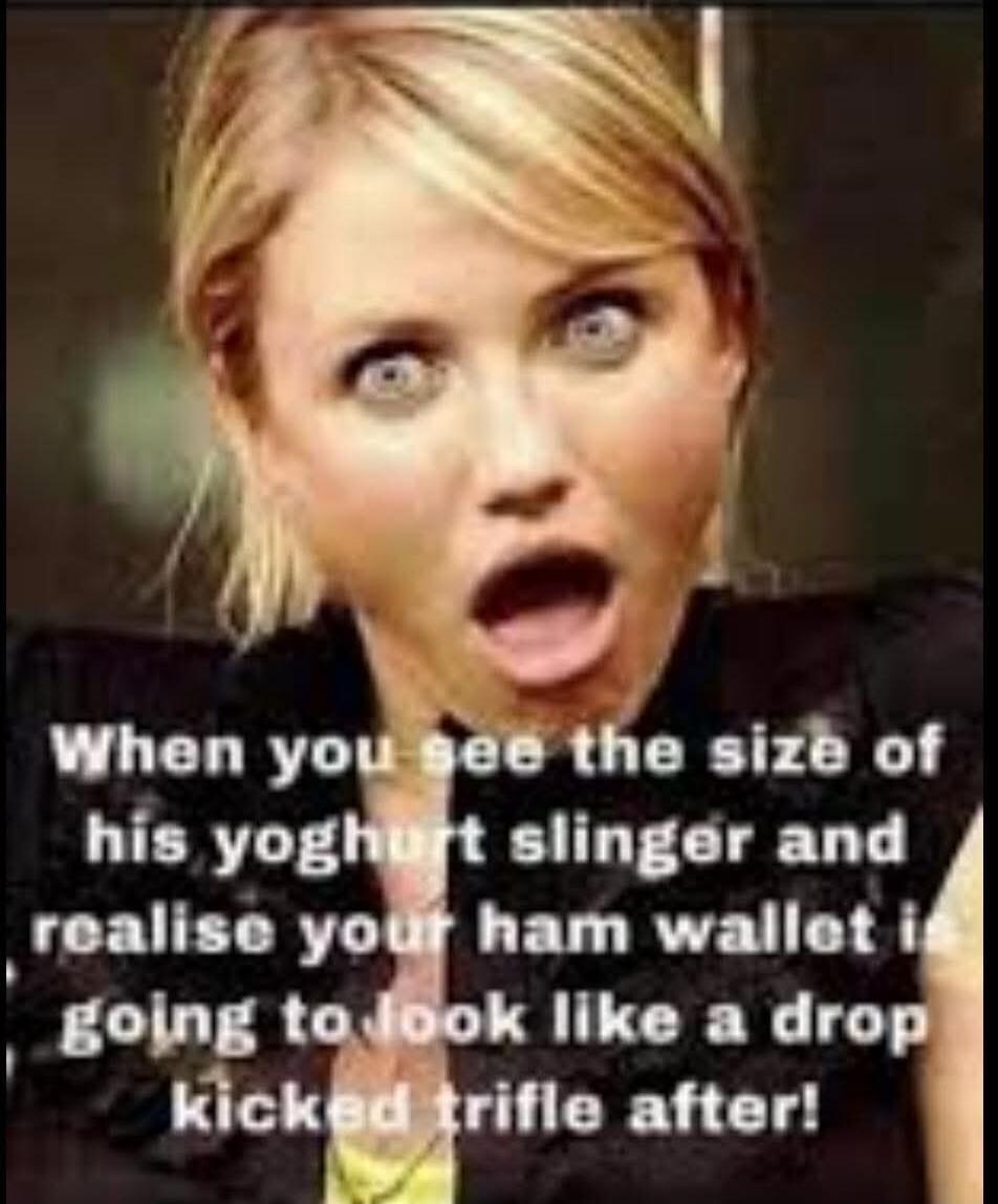 When you see the size of his yoghurt slinger and realise your ham wallet I'm going to look like a drop kicked trifle after!