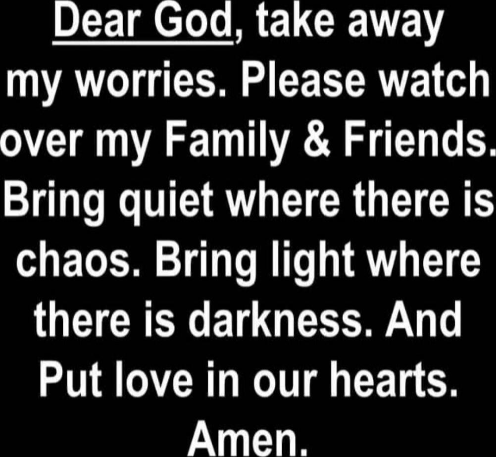 Dear God, take away my worries. Please watch over my Family & Friends. Bring quiet where there is chaos. Bring light where there is darkness. And Put love in our hearts. Amen.