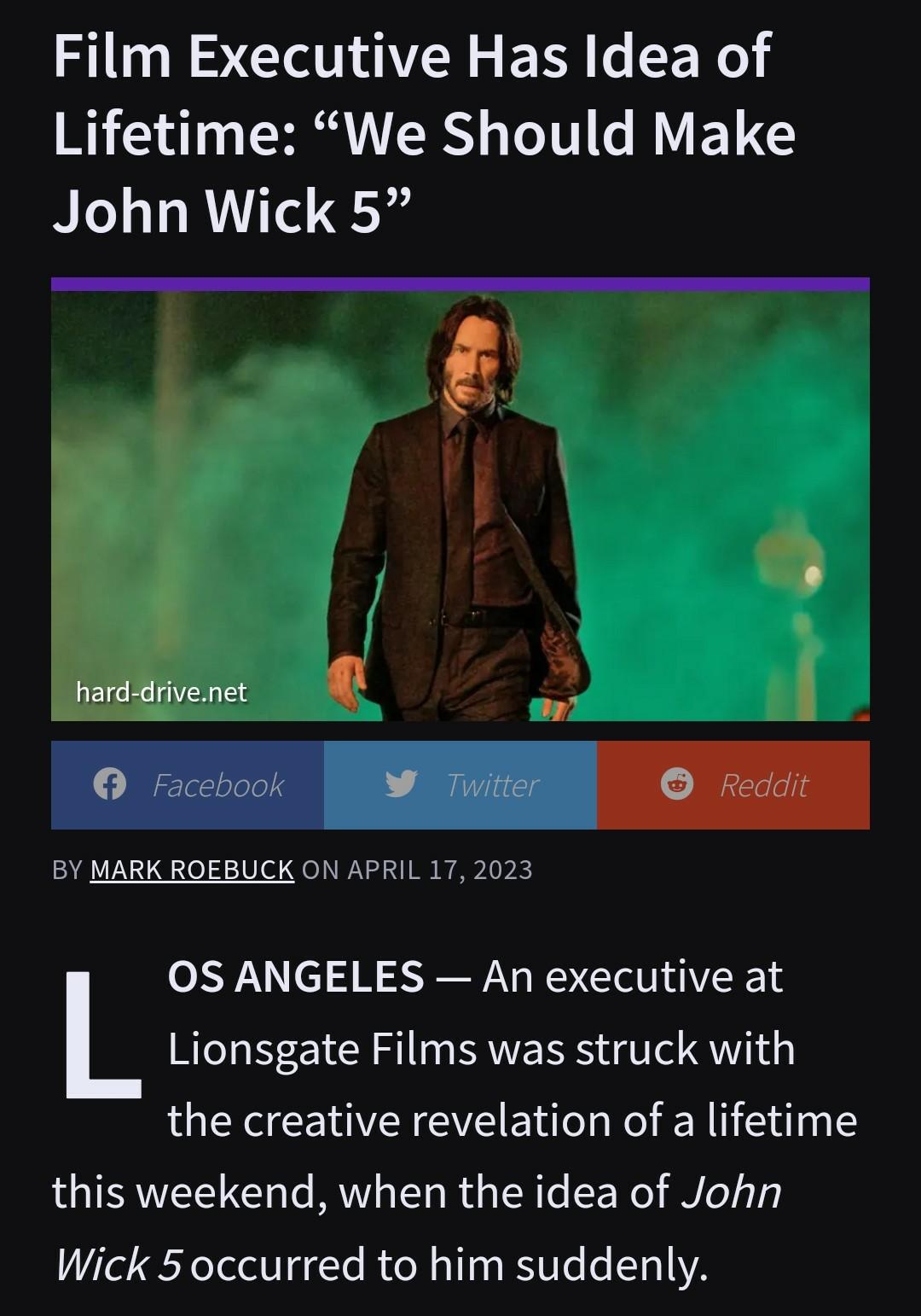 Film Executive Has Idea of Lifetime We Should Make John Wick 5 hard drivenet 1 BY MARK ROEBUCK ON APRIL 17 2023 0S ANGELES An executive at Lionsgate Films was struck with the creative revelation of a lifetime this weekend when the idea of John Wick 5 occurred to him suddenly