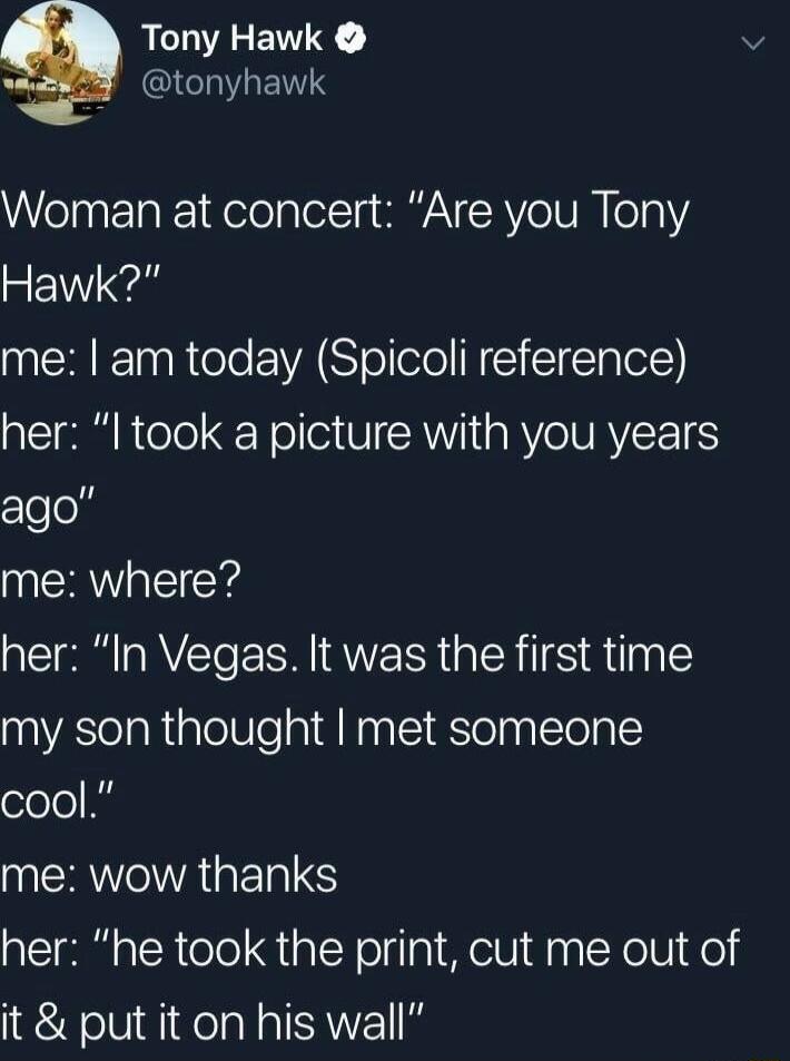 Tony Hawk ICINRETTS Woman at concert Are you Tony Hawk me am today Spicoli reference her I took a picture with you years clelol me where her In Vegas It was the first time my son thought met someone cool me wow thanks her he took the print cut me out of it put it on his wall