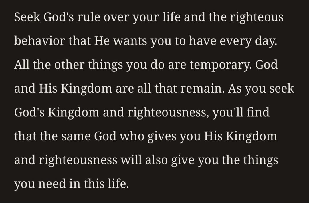 Seek God's rule over your life and the righteous behavior that He wants you to have every day. All the other things you do are temporary. God and His Kingdom are all that remain. As you seek God's Kingdom and righteousness, you'll find that the same God who gives you His Kingdom and righteousness will also give you the things you need in this life.