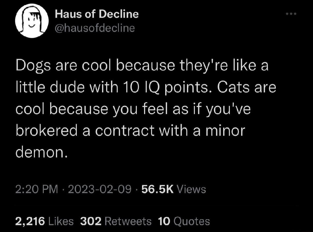 Haus of Decline hausofdecline Dogs are cool because theyre like a little dude with 10 1Q points Cats are cool because you feel as if youve brokered a contract with a minor demon 220 PM 2023 02 09 565K Views p R CARIEER L L R EREE O o TS