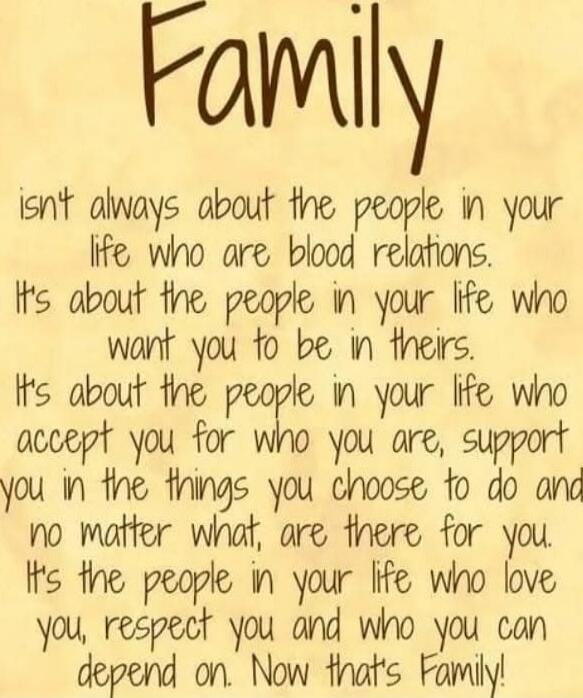 Family isn’t always about the people in your life who are blood relations. It’s about the people in your life who want you to be in theirs. It’s about the people in your life who accept you for who you are, support you in the things you choose to do and no matter what, are there for you. It’s the people in your life who love you, respect you and wh
