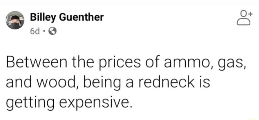 G Billey Guenther c 6d Q Between the prices of ammo gas and wood being a redneck is getting expensive
