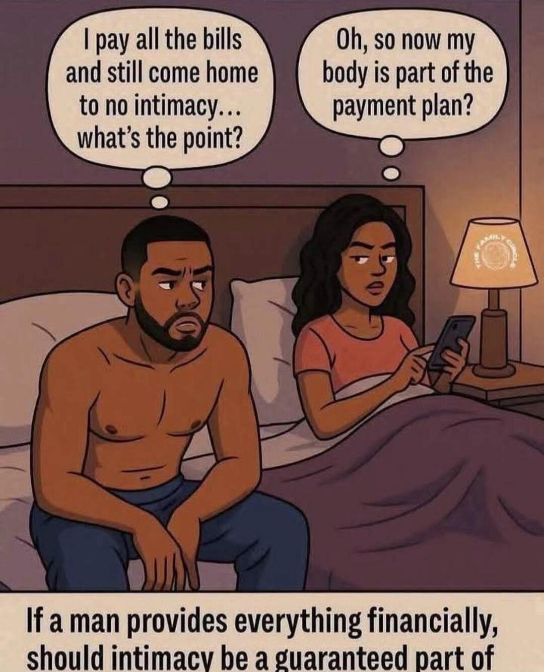 I pay all the bills and still come home to no intimacy... what's the point? Oh, so now my body is part of the payment plan? If a man provides everything financially, should intimacy be a guaranteed part of the relationship?