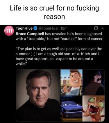 Life is so cruel for no fucking reason

Bruce Campbell has revealed he's been diagnosed with a “treatable,” but not “curable,” form of cancer:

