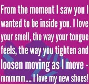 From the moment I saw you I wanted to be inside you. I love your smell, the way your tongue feels, the way you tighten and loosen moving as I move - mmmmm.... I love my new shoes!