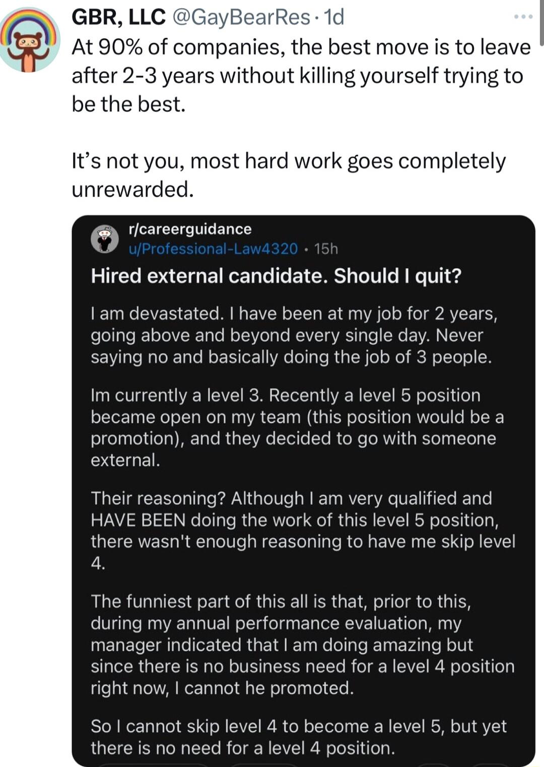 GBR LLC GayBearR 1d At 90 of companies the best move is to leave after 2 3 years without killing yourself trying to be the best Its not you most hard work goes completely unrewarded eareerauidance Hired external candidate Should quit I am devastated have been at my job for 2 years going above and beyond every single day Never saying no and basically doing the job of 3 people Im currently a level 3