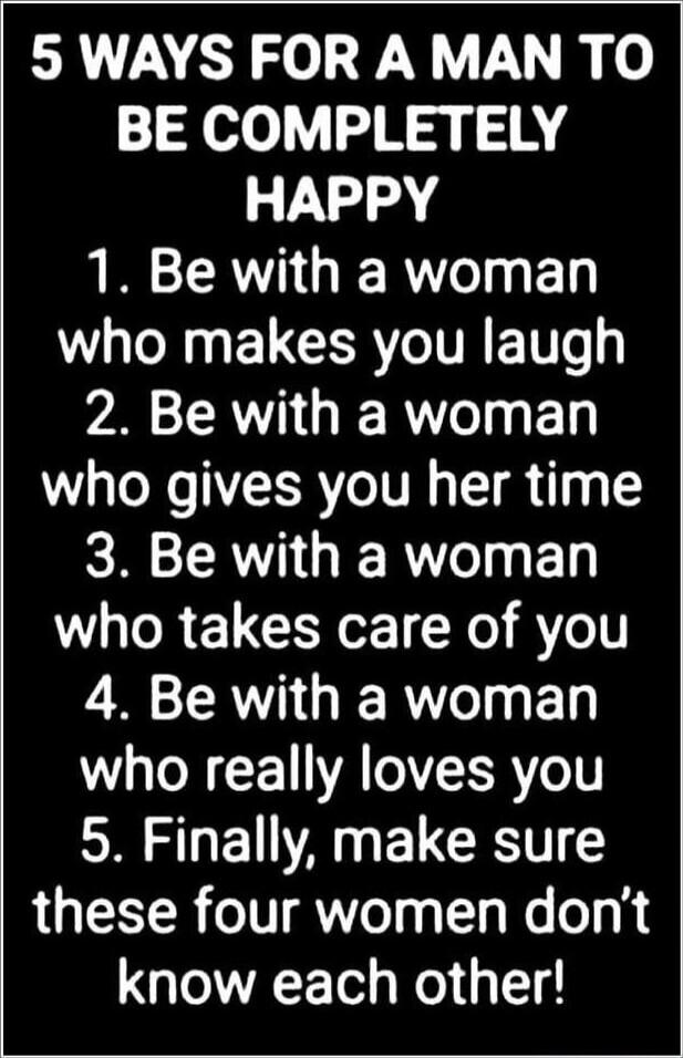 5 WAYS FOR A MAN TO BE COMPLETELY HAPPY
1. Be with a woman who makes you laugh
2. Be with a woman who gives you her time
3. Be with a woman who takes care of you
4. Be with a woman who really loves you
5. Finally, make sure these four women don’t know each other!