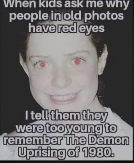 When kids ask me why people in old photos have red eyes I tell them they were too young to remember The Demon Uprising of 1980.