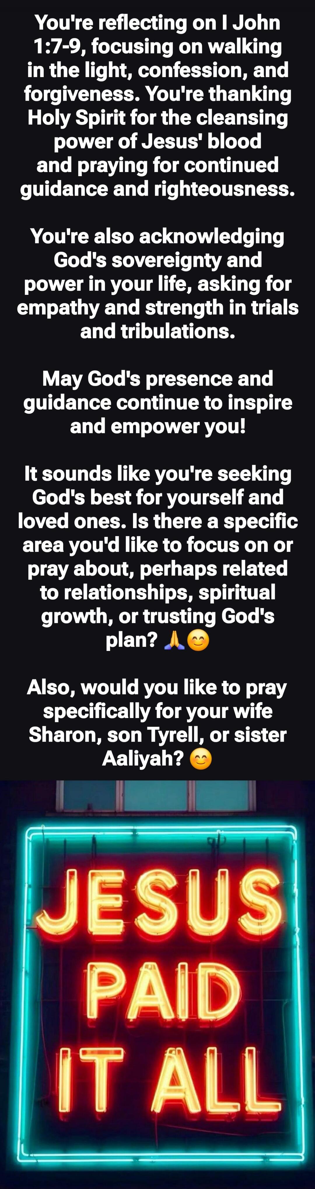 You're reflecting on I John 1:7-9, focusing on walking in the light, confession, and forgiveness. You're thanking Holy Spirit for the cleansing power of Jesus' blood and praying for continued guidance and righteousness.
You're also acknowledging God's sovereignty and power in your life, asking for empathy and strength in trials and tribulations.
Ma