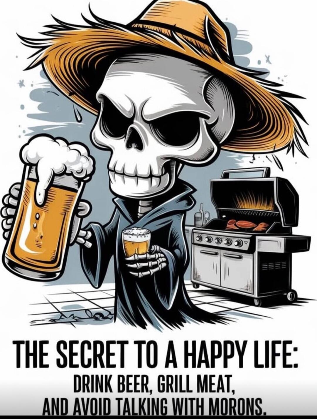 THE SECRET TO A HAPPY LIFE: DRINK BEER, GRILL MEAT, AND AVOID TALKING WITH MORONS.