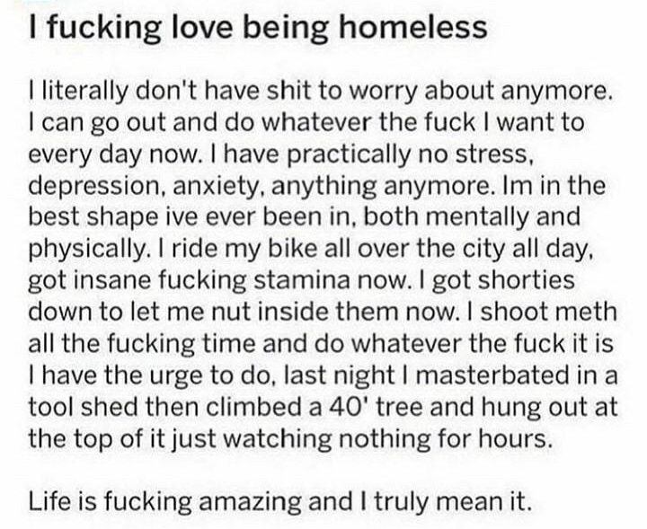 fucking love being homeless literally dont have shit to worry about anymore can go out and do whatever the fuck want to every day now have practically no stress depression anxiety anything anymore Im in the best shape ive ever been in both mentally and physically ride my bike all over the city all day got insane fucking stamina now got shorties down to let me nut inside them now shoot meth all the