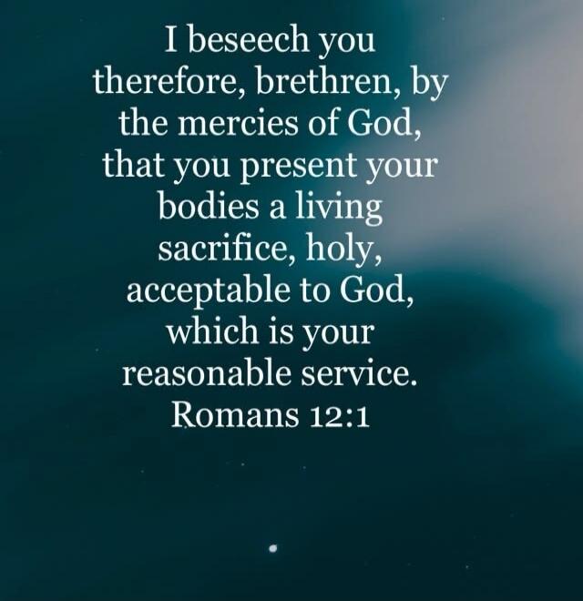 I beseech you therefore, brethren, by the mercies of God, that you present your bodies a living sacrifice, holy, acceptable to God, which is your reasonable service. Romans 12:1