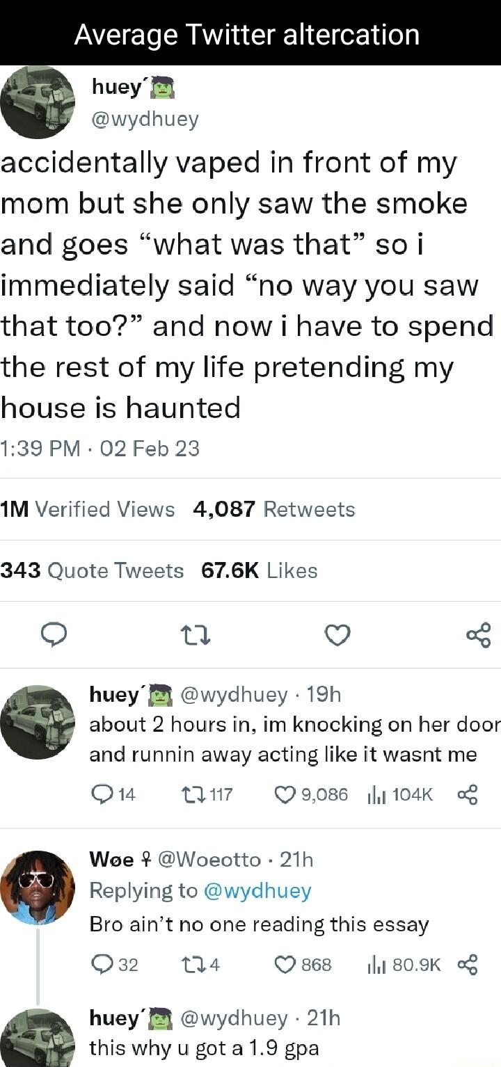 Average Twitter alt e huey 8 wydhuey accidentally vaped in front of my mom but she only saw the smoke and goes what was that so i immediately said no way you saw that too and now i have to spend the rest of my life pretending my house is haunted 139 PM 02 Feb 23 1M Verified Views 4087 Retweets 343 Quote Tweets 676K Likes o T Q huey B wydhuey 19h about 2 hours in im knocking on her door and runnin 