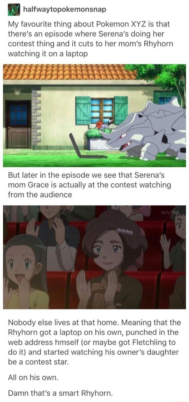 halfwaytopokemonsnap My favourite thing about Pokemon XYZ is that theres an episode where Serenas doing her contest thing and it cuts to her moms Rhyhorn watching it on a laptop But later in the episode we see that Serenas mom Grace is actually at the contest watching from the audience Nobody else lives at that home Meaning that the Rhyhorn got a laptop on his own punched in the web address hmself