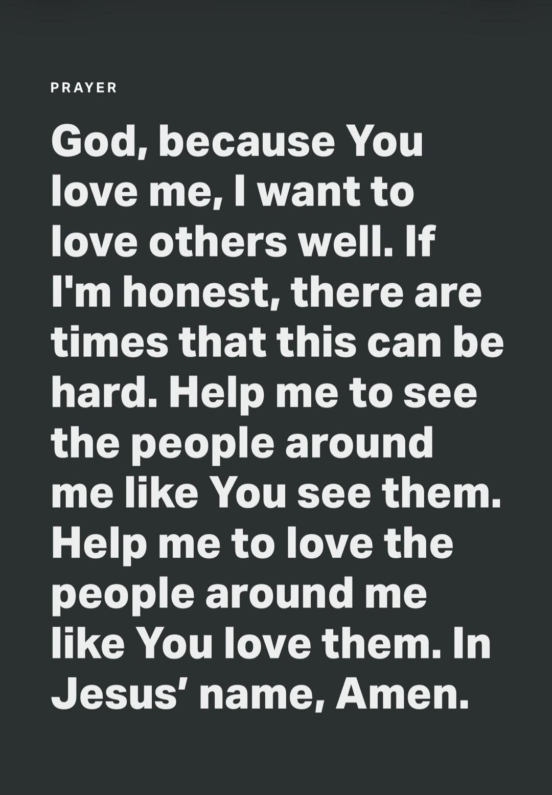 PRAYER God, because You love me, I want to love others well. If I'm honest, there are times that this can be hard. Help me to see the people around me like You see them. Help me to love the people around me like You love them. In Jesus' name, Amen.