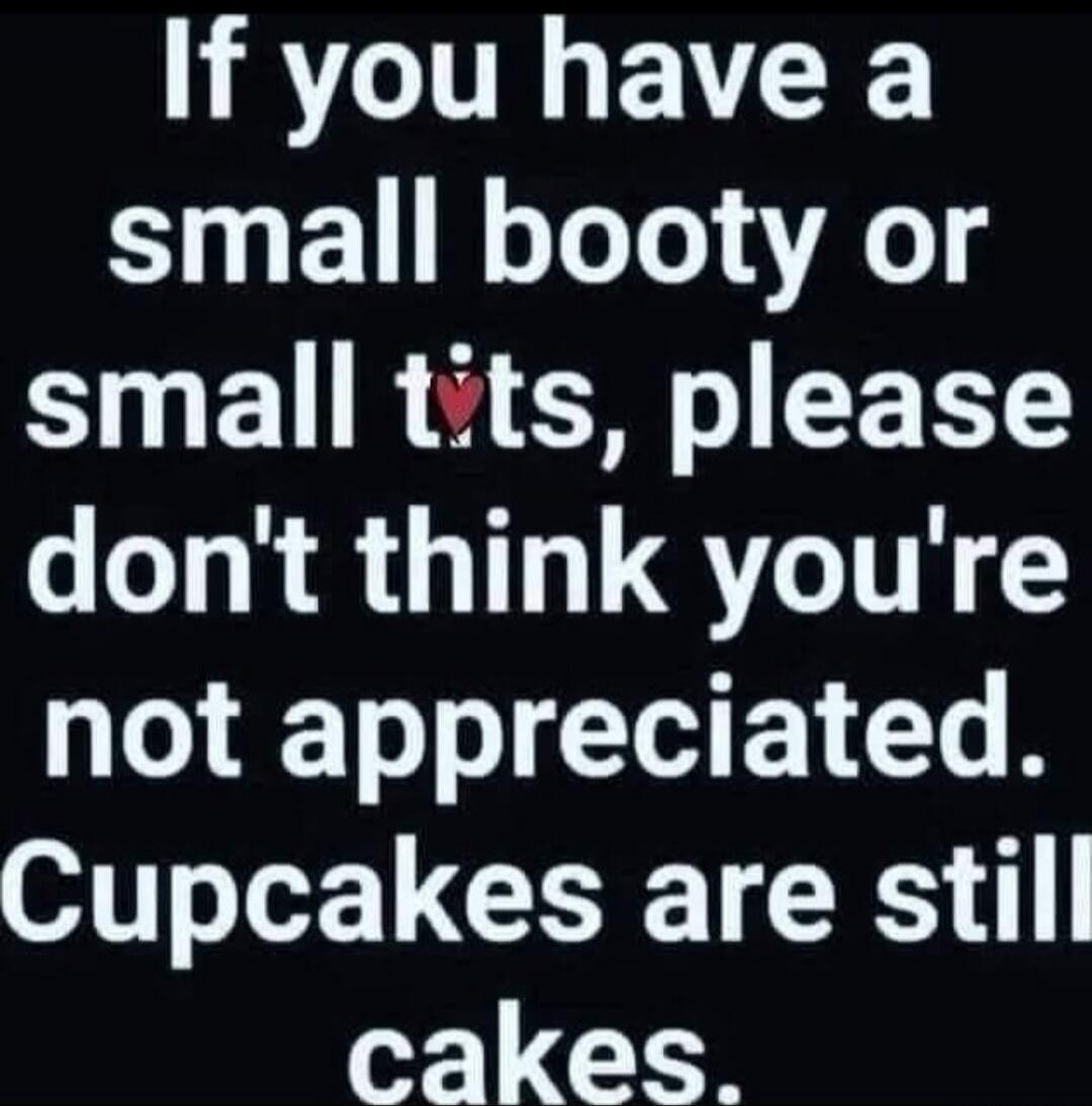 If you have a small booty or small tits, please don't think you're not appreciated. Cupcakes are still cakes.