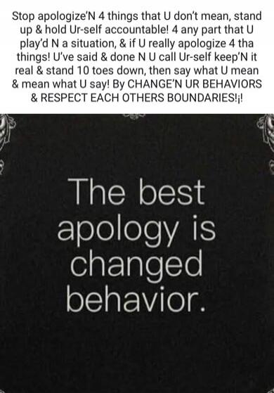 Stop apologizing for things that you don't mean, stand up and hold yourself accountable! For any part that you played in a situation, and if you really apologize for the things you've said and done and you call yourself keeping it real and stand 10 toes down, then say what you mean and mean what you say! By changing your behaviors and respect each 