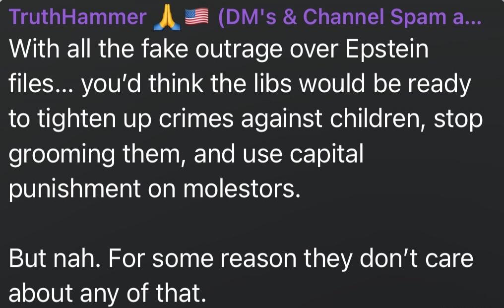 With all the fake outrage over Epstein files... you’d think the libs would be ready to tighten up crimes against children, stop grooming them, and use capital punishment on molesters. 

But nah. For some reason they don’t care about any of that.