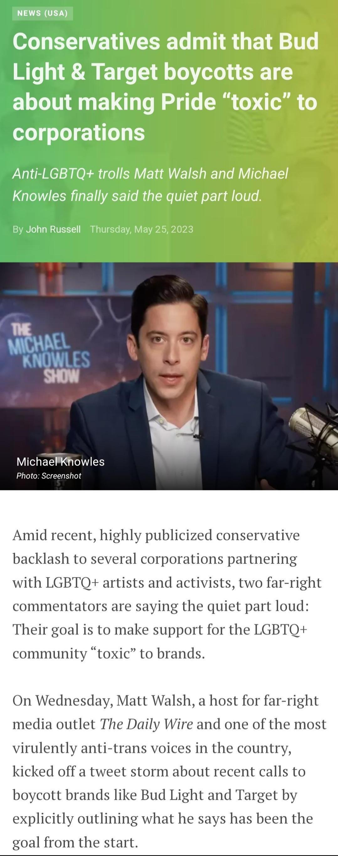 MichaePkhowles Amid recent highly publicized conservative backlash to several corporations partnering with LGBTQ artists and activists two far right commentators are saying the quiet part loud Their goal is to make support for the LGBTQ community toxic to brands On Wednesday Matt Walsh a host for far right media outlet The Daily Wire and one of the most virulently anti trans voices in the country 