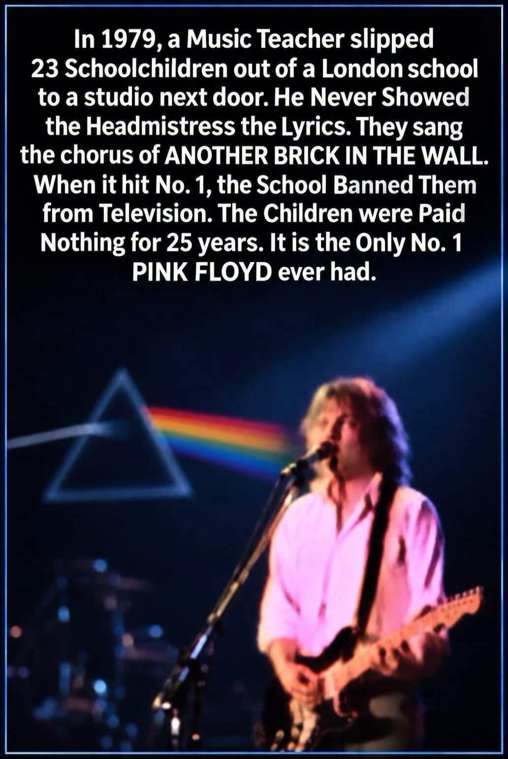 In 1979, a Music Teacher slipped 23 Schoolchildren out of a London school to a studio next door. He Never Showed the Headmistress the Lyrics. They sang the chorus of ANOTHER BRICK IN THE WALL. When it hit No. 1, the School Banned Them from Television. The Children were Paid Nothing for 25 years. It is the Only No. 1 PINK FLOYD ever had.