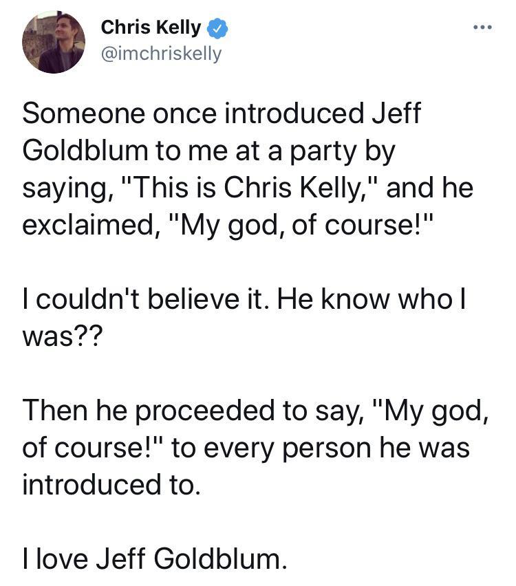 Chris Kelly imchriskelly Someone once introduced Jeff Goldblum to me at a party by saying This is Chris Kelly and he exclaimed My god of course couldnt believe it He know who was Then he proceeded to say My god of course to every person he was introduced to love Jeff Goldblum