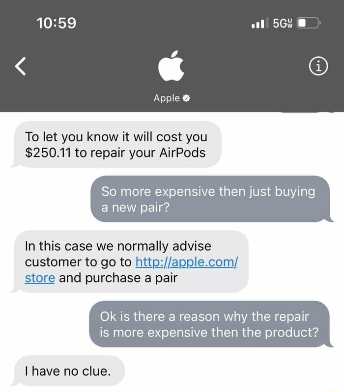 To let you know it will cost you 25011 to repair your AirPods So more expensive then just buying anew pair In this case we normally advise customer to go to httpapplecom store and purchase a pair Ok is there a reason why the repair is more expensive then the product Ihave no clue