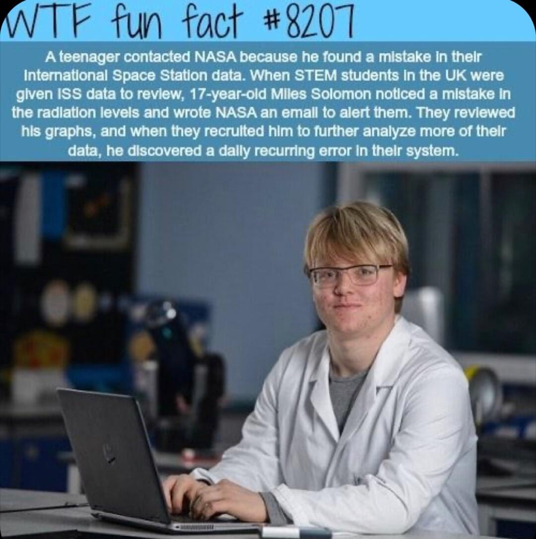 Ateenager contacted NASA because he found a mistake In their International Space Station data When STEM students In the UK wers given ISS data to review 17 year oid Miles Solomon noticed a mistake In the radiation levels and wrote NASA an email 0 alert them They reviewed his graphs and when they recrulted him to further analyze more of their data he discovered a dally recurring ermor In thelr syst