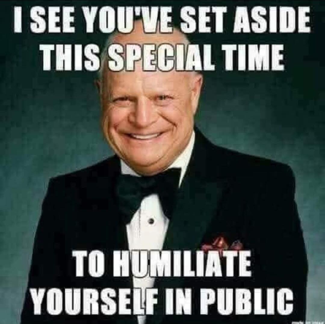 I SEE YOU'VE SET ASIDE THIS SPECIAL TIME TO HUMILIATE YOURSELF IN PUBLIC