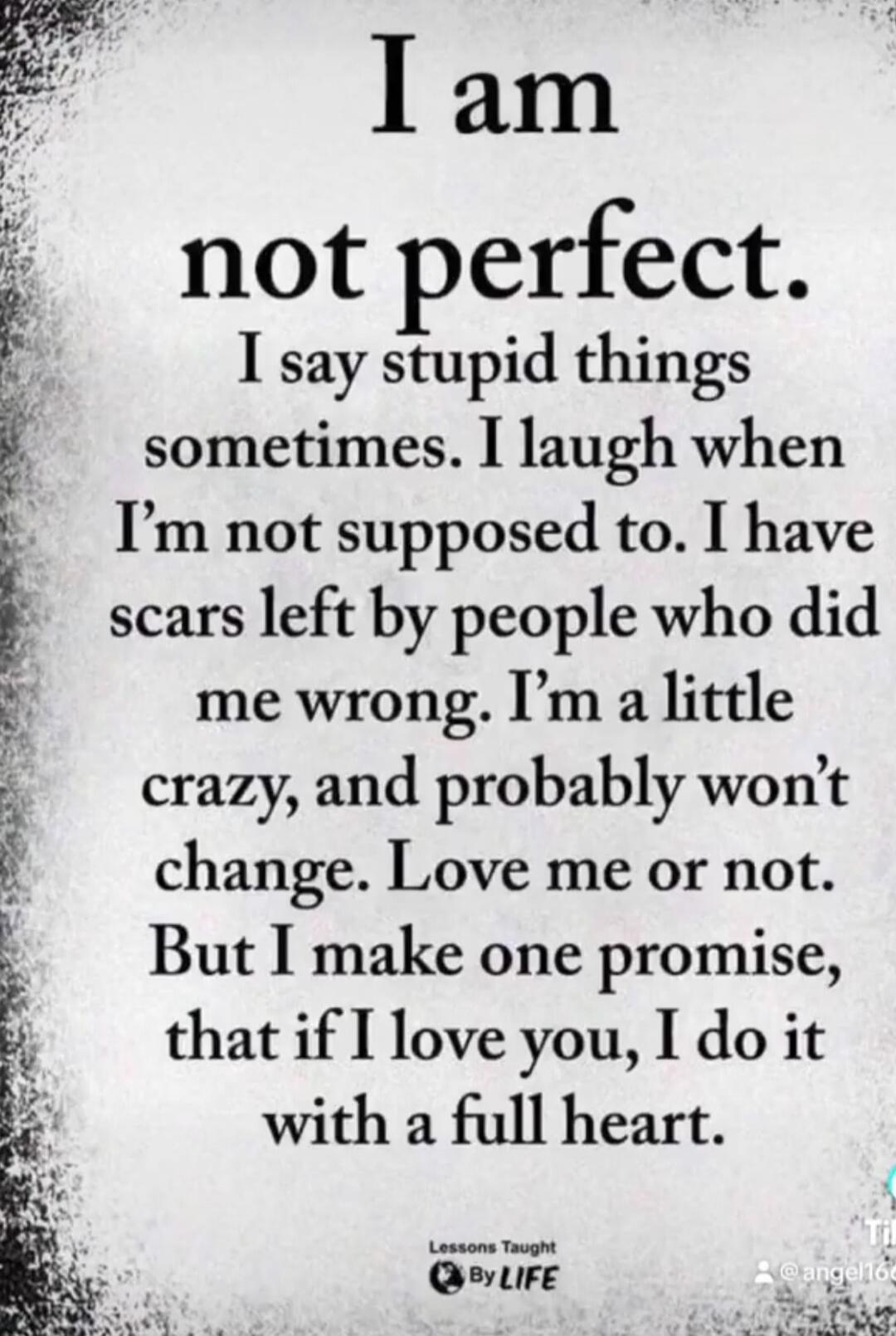 I am not perfect. I say stupid things sometimes. I laugh when I'm not supposed to. I have scars left by people who did me wrong. I'm a little crazy, and probably won't change. Love me or not. But I make one promise, that if I love you, I do it with a full heart. Lessons Taught By LIFE