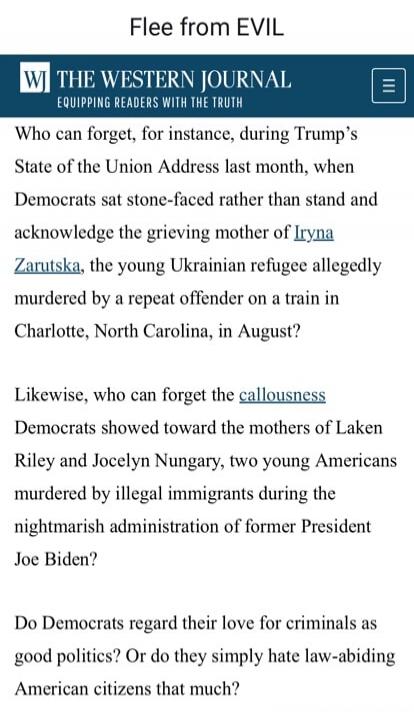 Flee from EVIL WJ THE WESTERN JOURNAL EQUIPPING READERS WITH THE TRUTH Who can forget, for instance, during Trump's State of the Union Address last month, when Democrats sat stone-faced rather than stand and acknowledge the grieving mother of Iryna Zarutska, the young Ukrainian refugee allegedly murdered by a repeat offender on a train in Charlotte