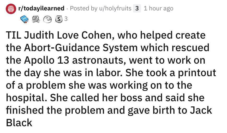 rtodayilearned Posted by uholyfruits 3 1 hourago R SENOE TIL Judith Love Cohen who helped create the Abort Guidance System which rescued the Apollo 13 astronauts went to work on the day she was in labor She took a printout of a problem she was working on to the hospital She called her boss and said she finished the problem and gave birth to Jack Black
