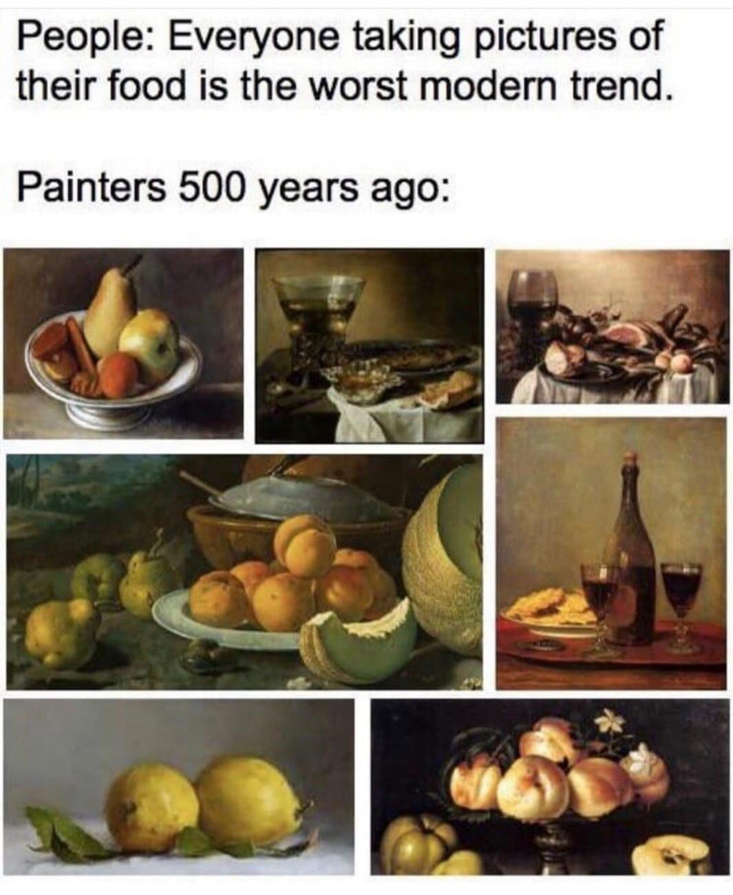 People: Everyone taking pictures of their food is the worst modern trend. Painters 500 years ago: (followed by multiple still life paintings of food and drinks)