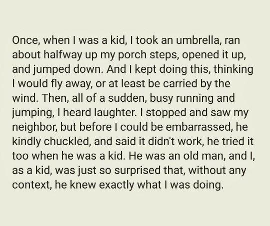 Once when was a kid took an umbrella ran about halfway up my porch steps opened it up and jumped down And kept doing this thinking 1 would fly away or at least be carried by the wind Then all of a sudden busy running and jumping heard laughter stopped and saw my neighbor but before could be embarrassed he kindly chuckled and said it didnt work he tried it too when he was a kid He was an old man an