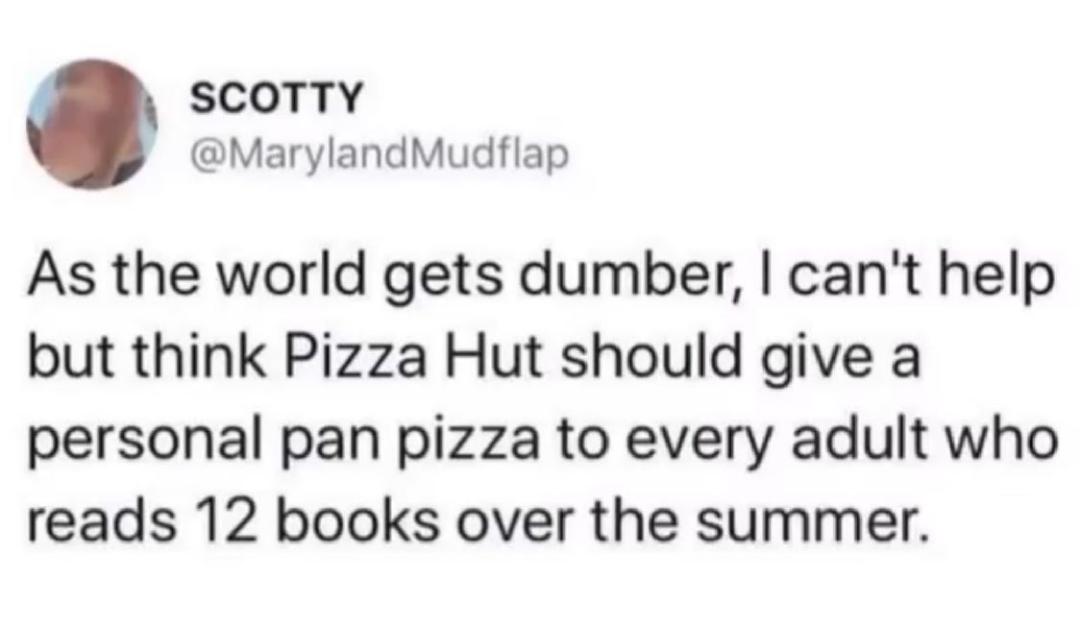 SCOTTY MarylandMudflap As the world gets dumber cant help but think Pizza Hut should give a personal pan pizza to every adult who reads 12 books over the summer