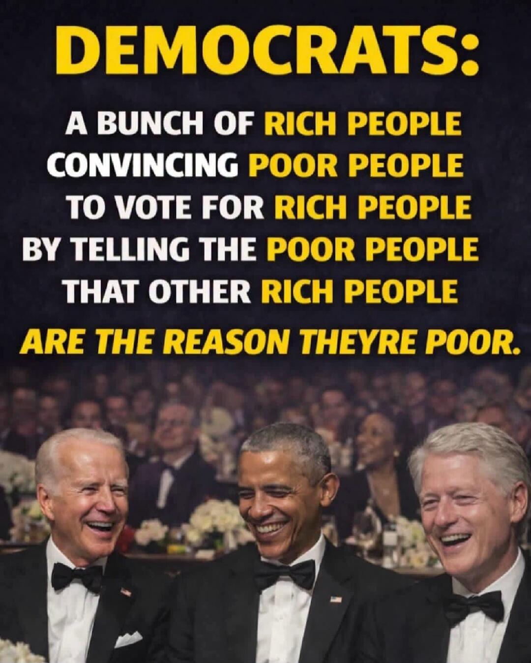 DEMOCRATS: A BUNCH OF RICH PEOPLE CONVINCING POOR PEOPLE TO VOTE FOR RICH PEOPLE BY TELLING THE POOR PEOPLE THAT OTHER RICH PEOPLE ARE THE REASON THEYRE POOR.