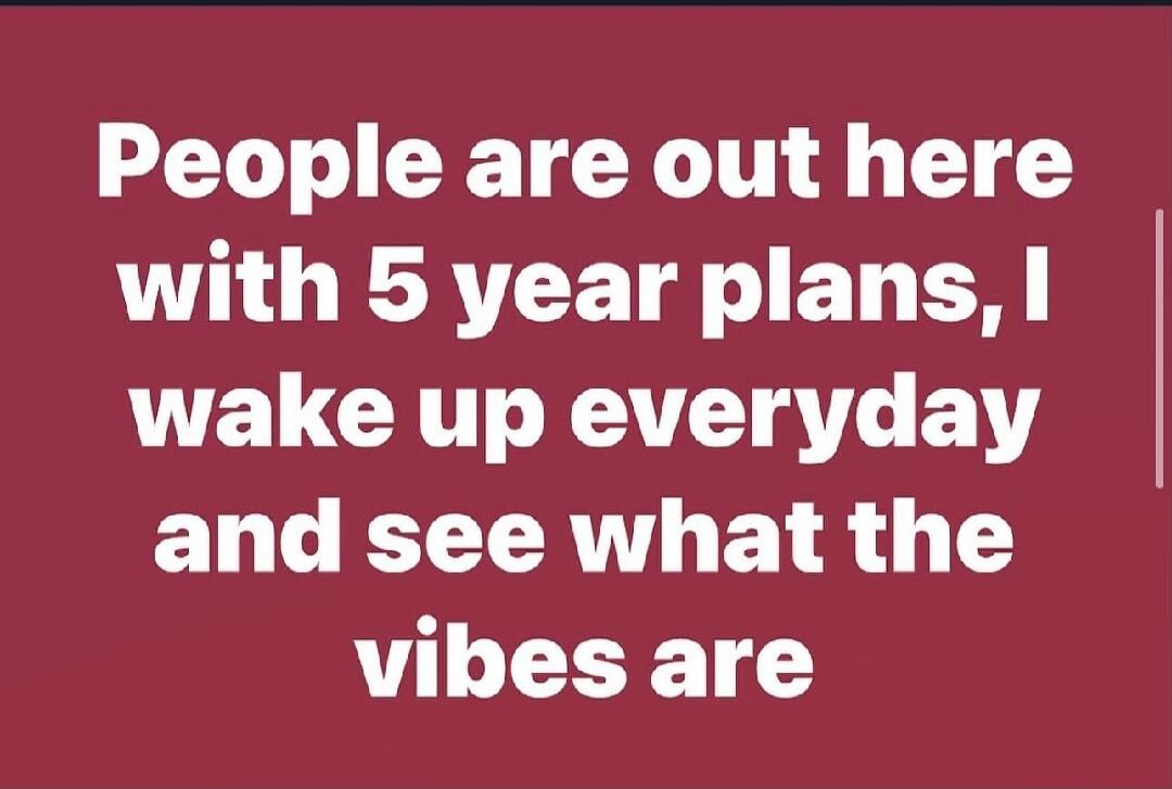 People are out here with 5 year plans, I wake up everyday and see what the vibes are