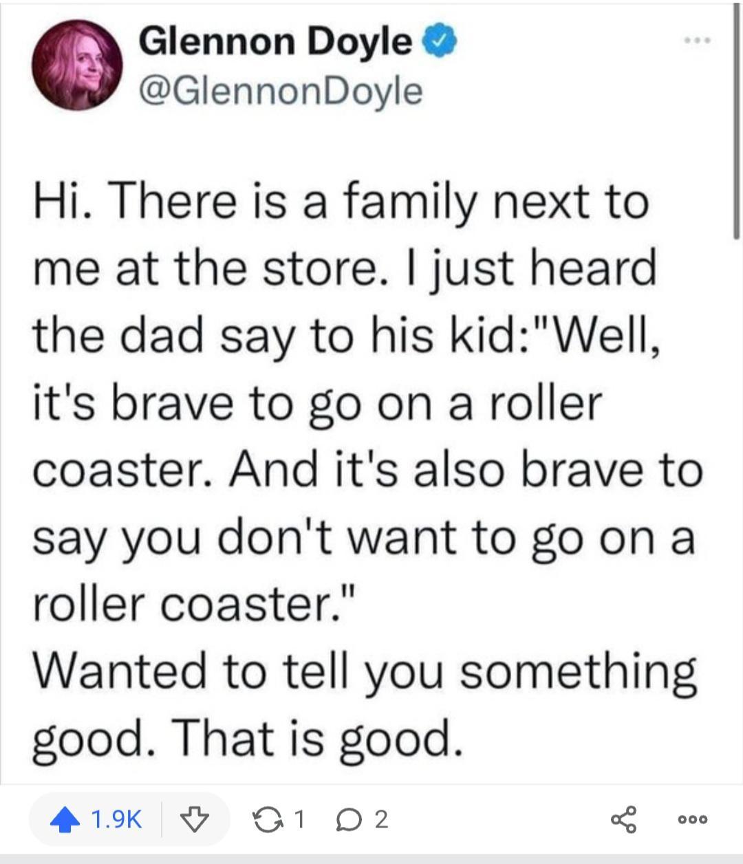 Glennon Doyle GlennonDoyle Hi There is a family next to me at the store just heard the dad say to his kidWell its brave to go on a roller coaster And its also brave to say you dont want to go on a roller coaster Wanted to tell you something good That is good 419 S1 O2 ooo